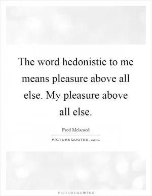 The word hedonistic to me means pleasure above all else. My pleasure above all else Picture Quote #1