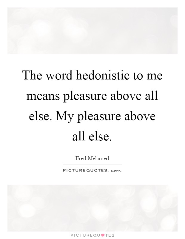 The word hedonistic to me means pleasure above all else. My pleasure above all else Picture Quote #1