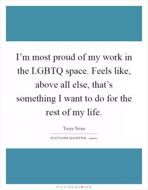 I’m most proud of my work in the LGBTQ space. Feels like, above all else, that’s something I want to do for the rest of my life Picture Quote #1