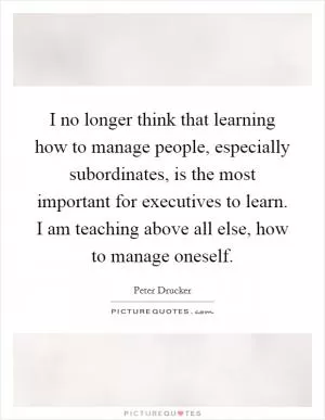 I no longer think that learning how to manage people, especially subordinates, is the most important for executives to learn. I am teaching above all else, how to manage oneself Picture Quote #1