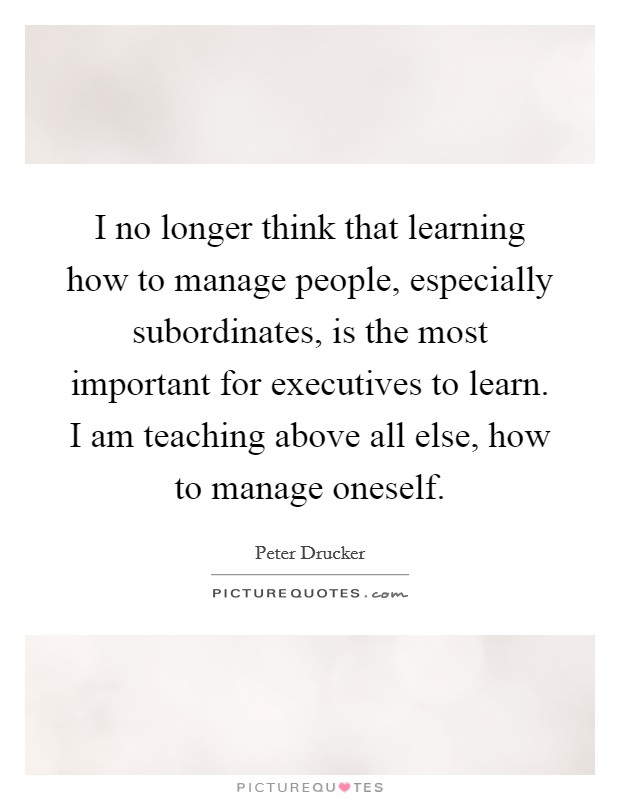 I no longer think that learning how to manage people, especially subordinates, is the most important for executives to learn. I am teaching above all else, how to manage oneself Picture Quote #1