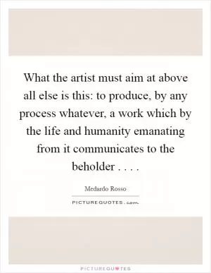 What the artist must aim at above all else is this: to produce, by any process whatever, a work which by the life and humanity emanating from it communicates to the beholder . . .  Picture Quote #1