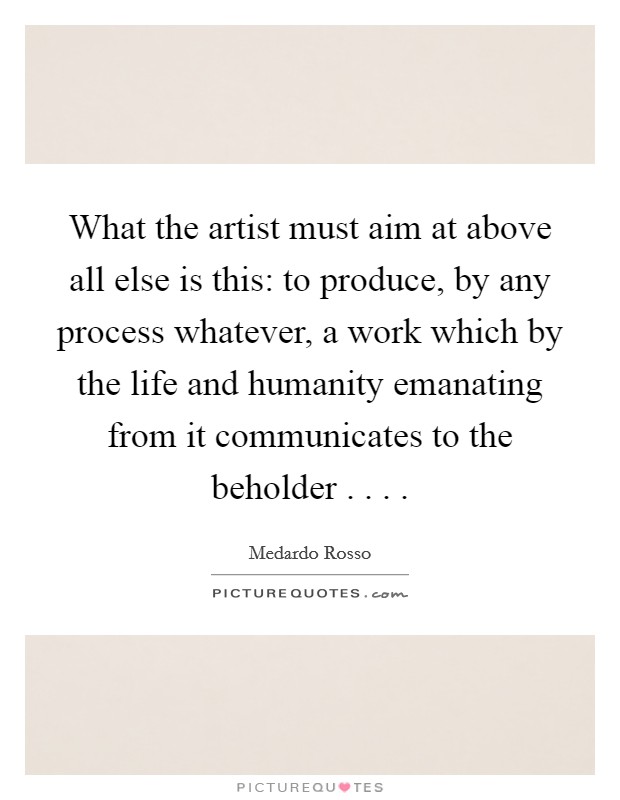 What the artist must aim at above all else is this: to produce, by any process whatever, a work which by the life and humanity emanating from it communicates to the beholder . . . Picture Quote #1