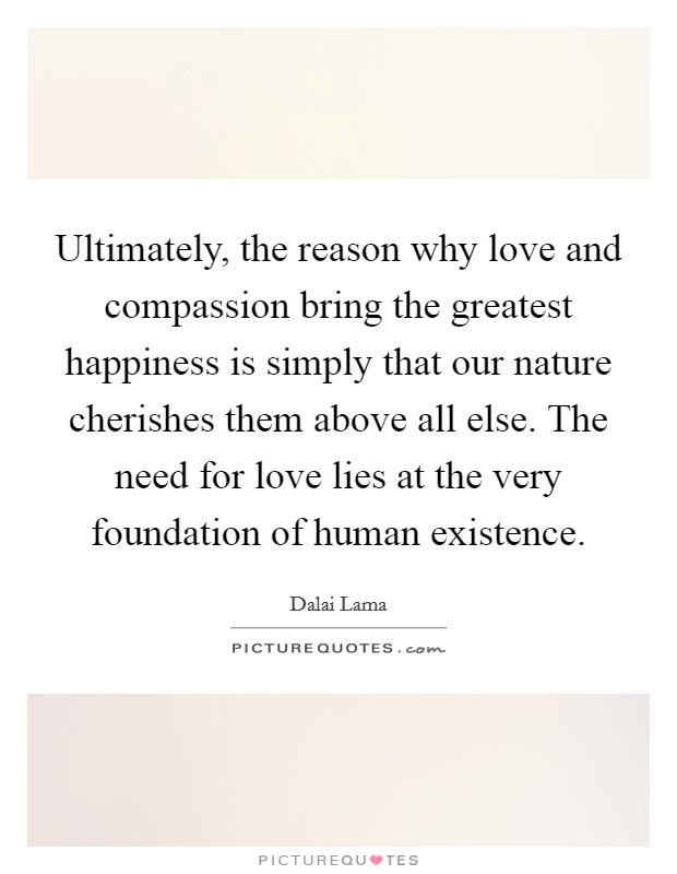 Ultimately, the reason why love and compassion bring the greatest happiness is simply that our nature cherishes them above all else. The need for love lies at the very foundation of human existence Picture Quote #1