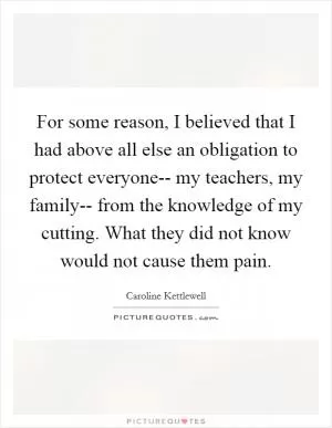 For some reason, I believed that I had above all else an obligation to protect everyone-- my teachers, my family-- from the knowledge of my cutting. What they did not know would not cause them pain Picture Quote #1