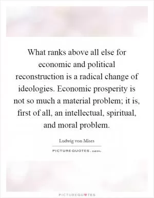 What ranks above all else for economic and political reconstruction is a radical change of ideologies. Economic prosperity is not so much a material problem; it is, first of all, an intellectual, spiritual, and moral problem Picture Quote #1