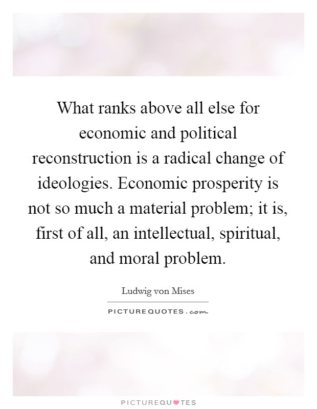 What ranks above all else for economic and political reconstruction is a radical change of ideologies. Economic prosperity is not so much a material problem; it is, first of all, an intellectual, spiritual, and moral problem Picture Quote #1
