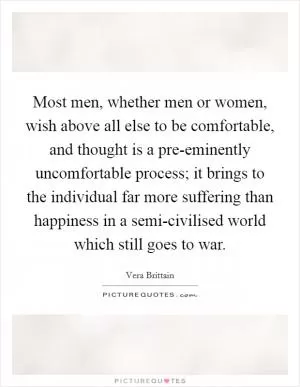 Most men, whether men or women, wish above all else to be comfortable, and thought is a pre-eminently uncomfortable process; it brings to the individual far more suffering than happiness in a semi-civilised world which still goes to war Picture Quote #1