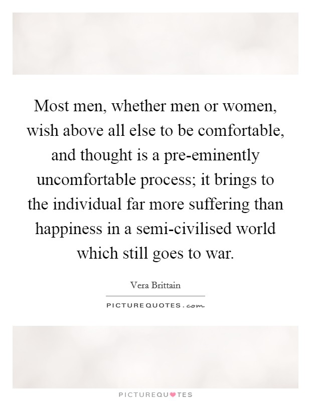 Most men, whether men or women, wish above all else to be comfortable, and thought is a pre-eminently uncomfortable process; it brings to the individual far more suffering than happiness in a semi-civilised world which still goes to war Picture Quote #1