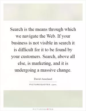 Search is the means through which we navigate the Web. If your business is not visible in search it is difficult for it to be found by your customers. Search, above all else, is marketing, and it is undergoing a massive change Picture Quote #1