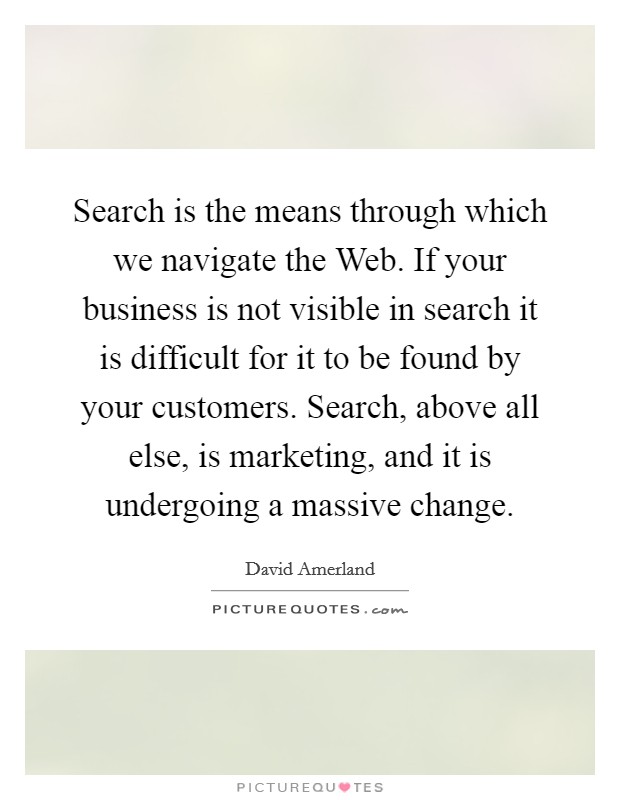 Search is the means through which we navigate the Web. If your business is not visible in search it is difficult for it to be found by your customers. Search, above all else, is marketing, and it is undergoing a massive change Picture Quote #1