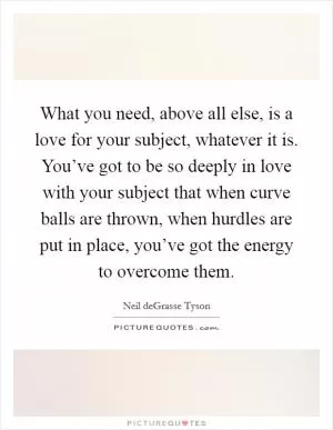 What you need, above all else, is a love for your subject, whatever it is. You’ve got to be so deeply in love with your subject that when curve balls are thrown, when hurdles are put in place, you’ve got the energy to overcome them Picture Quote #1