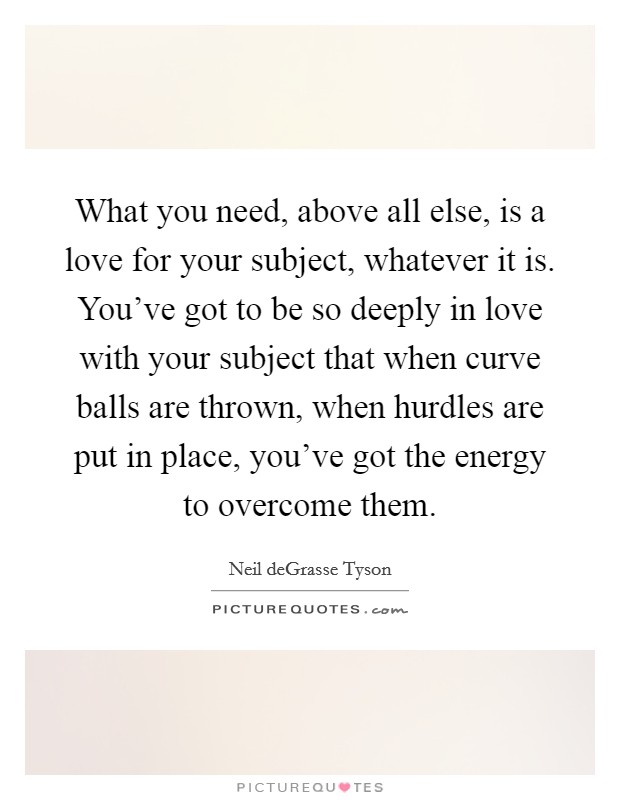 What you need, above all else, is a love for your subject, whatever it is. You've got to be so deeply in love with your subject that when curve balls are thrown, when hurdles are put in place, you've got the energy to overcome them Picture Quote #1