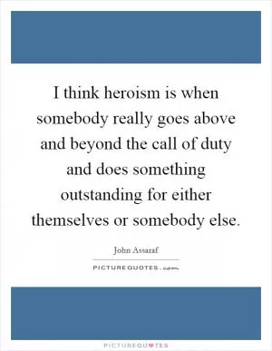 I think heroism is when somebody really goes above and beyond the call of duty and does something outstanding for either themselves or somebody else Picture Quote #1
