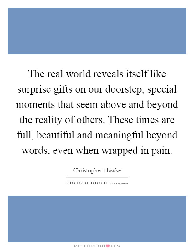 The real world reveals itself like surprise gifts on our doorstep, special moments that seem above and beyond the reality of others. These times are full, beautiful and meaningful beyond words, even when wrapped in pain Picture Quote #1