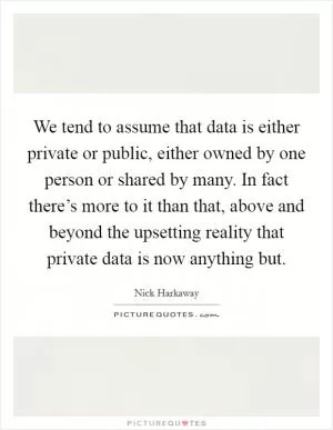 We tend to assume that data is either private or public, either owned by one person or shared by many. In fact there’s more to it than that, above and beyond the upsetting reality that private data is now anything but Picture Quote #1