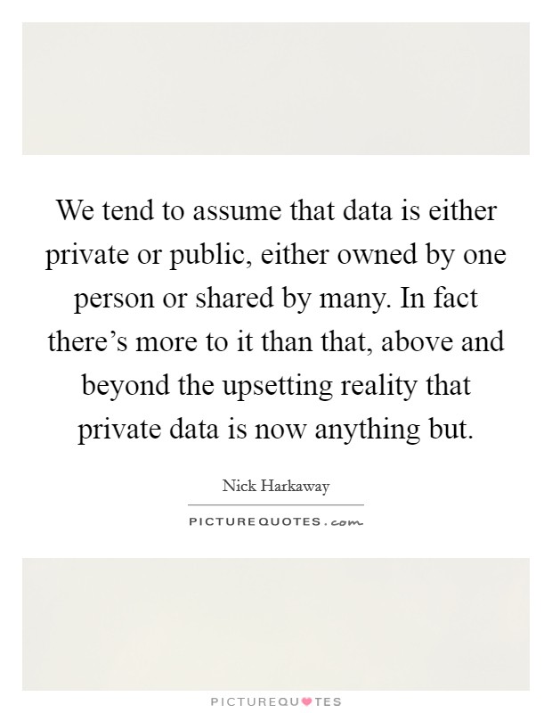 We tend to assume that data is either private or public, either owned by one person or shared by many. In fact there's more to it than that, above and beyond the upsetting reality that private data is now anything but Picture Quote #1