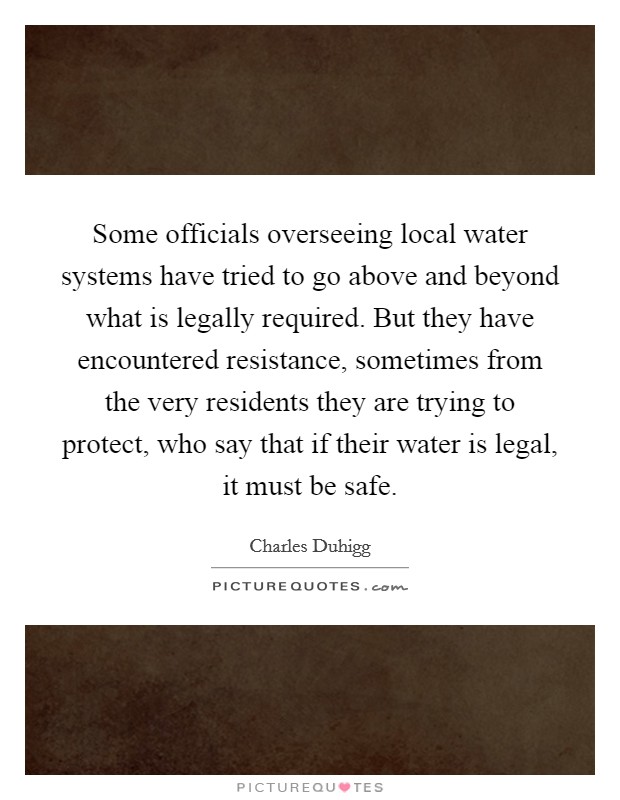 Some officials overseeing local water systems have tried to go above and beyond what is legally required. But they have encountered resistance, sometimes from the very residents they are trying to protect, who say that if their water is legal, it must be safe Picture Quote #1