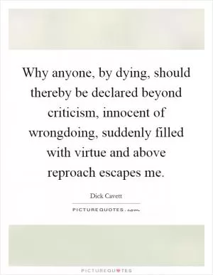 Why anyone, by dying, should thereby be declared beyond criticism, innocent of wrongdoing, suddenly filled with virtue and above reproach escapes me Picture Quote #1