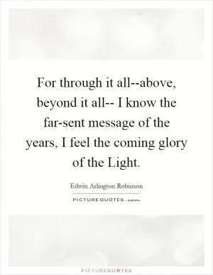 For through it all--above, beyond it all-- I know the far-sent message of the years, I feel the coming glory of the Light Picture Quote #1