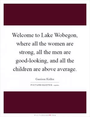 Welcome to Lake Wobegon, where all the women are strong, all the men are good-looking, and all the children are above average Picture Quote #1