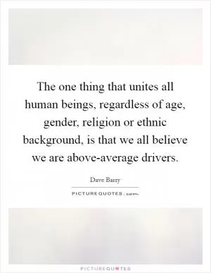 The one thing that unites all human beings, regardless of age, gender, religion or ethnic background, is that we all believe we are above-average drivers Picture Quote #1