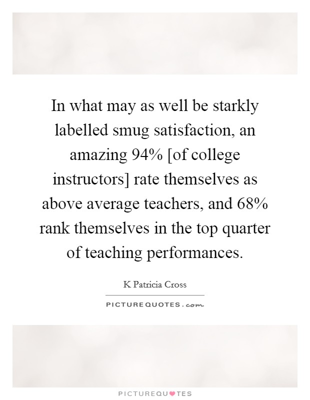 In what may as well be starkly labelled smug satisfaction, an amazing 94% [of college instructors] rate themselves as above average teachers, and 68% rank themselves in the top quarter of teaching performances Picture Quote #1