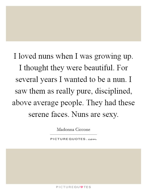 I loved nuns when I was growing up. I thought they were beautiful. For several years I wanted to be a nun. I saw them as really pure, disciplined, above average people. They had these serene faces. Nuns are sexy Picture Quote #1