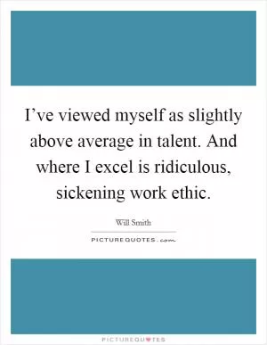 I’ve viewed myself as slightly above average in talent. And where I excel is ridiculous, sickening work ethic Picture Quote #1