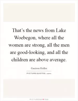 That’s the news from Lake Woebegon, where all the women are strong, all the men are good-looking, and all the children are above average Picture Quote #1