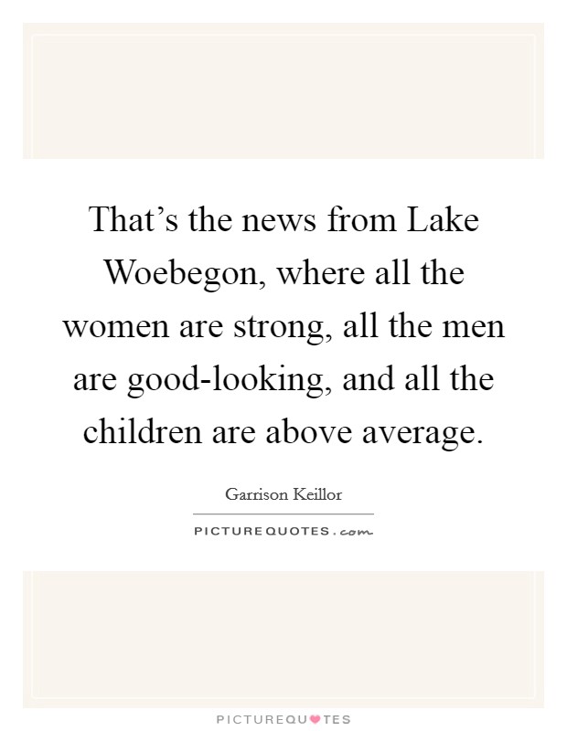 That's the news from Lake Woebegon, where all the women are strong, all the men are good-looking, and all the children are above average Picture Quote #1