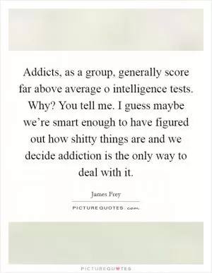 Addicts, as a group, generally score far above average o intelligence tests. Why? You tell me. I guess maybe we’re smart enough to have figured out how shitty things are and we decide addiction is the only way to deal with it Picture Quote #1
