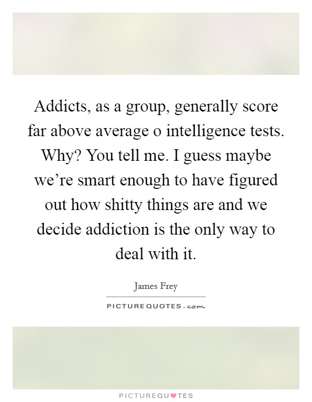 Addicts, as a group, generally score far above average o intelligence tests. Why? You tell me. I guess maybe we're smart enough to have figured out how shitty things are and we decide addiction is the only way to deal with it Picture Quote #1