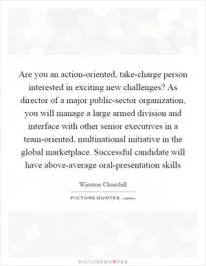Are you an action-oriented, take-charge person interested in exciting new challenges? As director of a major public-sector organization, you will manage a large armed division and interface with other senior executives in a team-oriented, multinational initiative in the global marketplace. Successful candidate will have above-average oral-presentation skills Picture Quote #1