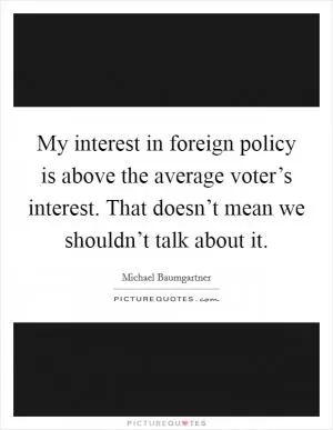 My interest in foreign policy is above the average voter’s interest. That doesn’t mean we shouldn’t talk about it Picture Quote #1