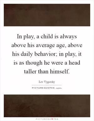 In play, a child is always above his average age, above his daily behavior; in play, it is as though he were a head taller than himself Picture Quote #1
