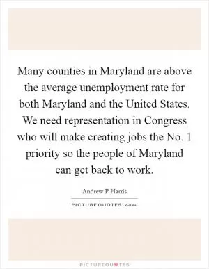 Many counties in Maryland are above the average unemployment rate for both Maryland and the United States. We need representation in Congress who will make creating jobs the No. 1 priority so the people of Maryland can get back to work Picture Quote #1