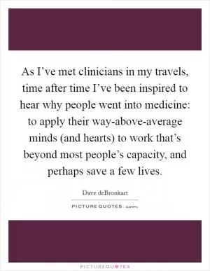 As I’ve met clinicians in my travels, time after time I’ve been inspired to hear why people went into medicine: to apply their way-above-average minds (and hearts) to work that’s beyond most people’s capacity, and perhaps save a few lives Picture Quote #1