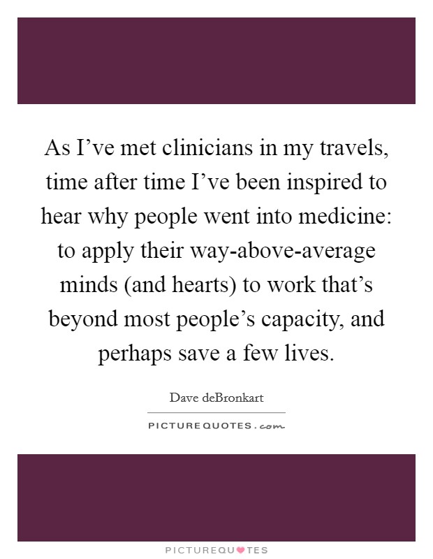 As I've met clinicians in my travels, time after time I've been inspired to hear why people went into medicine: to apply their way-above-average minds (and hearts) to work that's beyond most people's capacity, and perhaps save a few lives Picture Quote #1