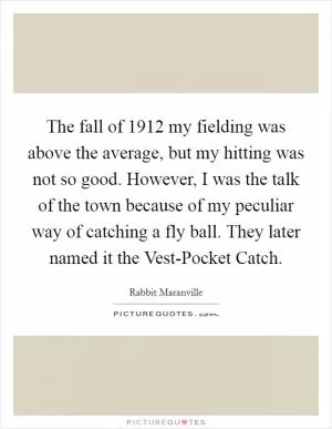 The fall of 1912 my fielding was above the average, but my hitting was not so good. However, I was the talk of the town because of my peculiar way of catching a fly ball. They later named it the Vest-Pocket Catch Picture Quote #1