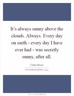 It’s always sunny above the clouds. Always. Every day on earth - every day I have ever had - was secretly sunny, after all Picture Quote #1