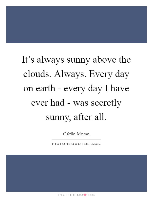 It's always sunny above the clouds. Always. Every day on earth - every day I have ever had - was secretly sunny, after all Picture Quote #1