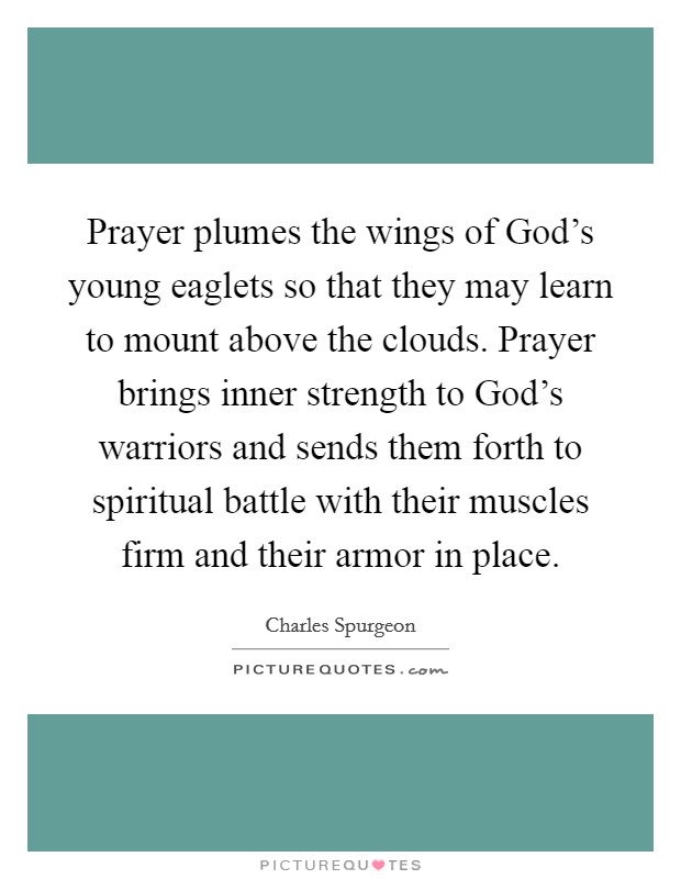 Prayer plumes the wings of God's young eaglets so that they may learn to mount above the clouds. Prayer brings inner strength to God's warriors and sends them forth to spiritual battle with their muscles firm and their armor in place Picture Quote #1