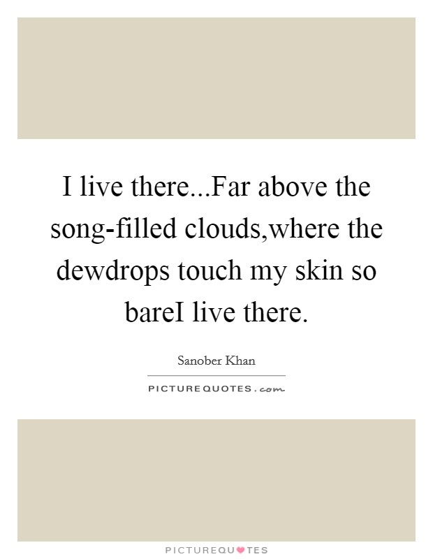 I live there...Far above the song-filled clouds,where the dewdrops touch my skin so bareI live there Picture Quote #1