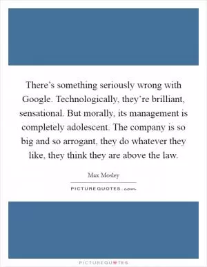 There’s something seriously wrong with Google. Technologically, they’re brilliant, sensational. But morally, its management is completely adolescent. The company is so big and so arrogant, they do whatever they like, they think they are above the law Picture Quote #1