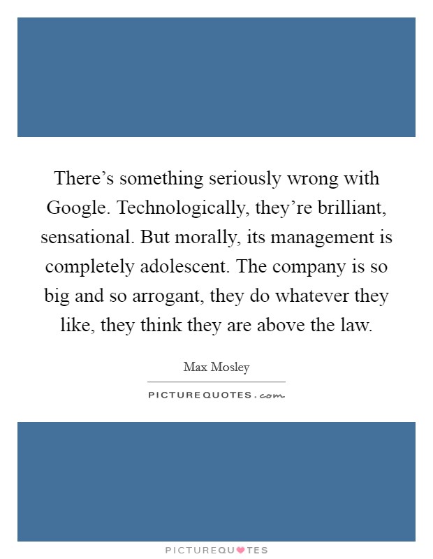 There's something seriously wrong with Google. Technologically, they're brilliant, sensational. But morally, its management is completely adolescent. The company is so big and so arrogant, they do whatever they like, they think they are above the law Picture Quote #1