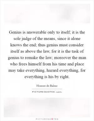 Genius is answerable only to itself; it is the sole judge of the means, since it alone knows the end; thus genius must consider itself as above the law, for it is the task of genius to remake the law; moreover the man who frees himself from his time and place may take everything, hazard everything, for everything is his by right Picture Quote #1
