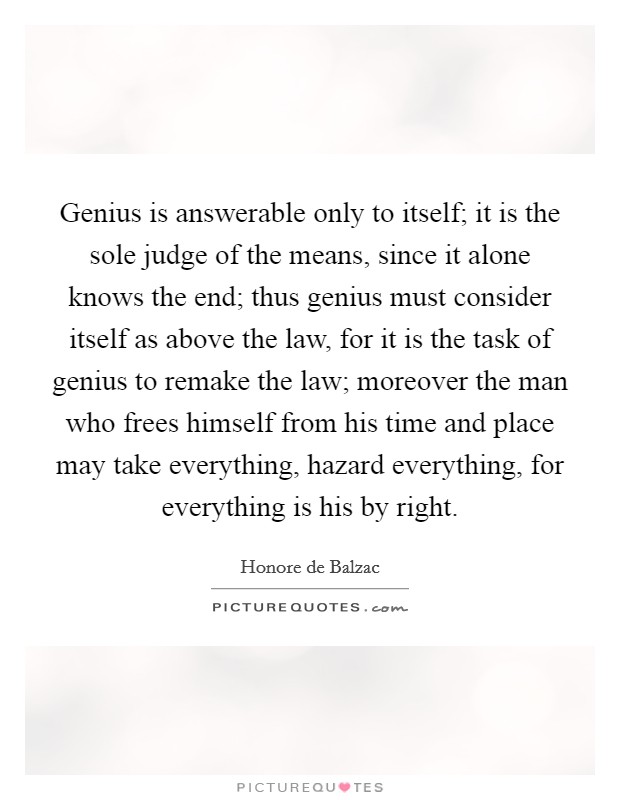 Genius is answerable only to itself; it is the sole judge of the means, since it alone knows the end; thus genius must consider itself as above the law, for it is the task of genius to remake the law; moreover the man who frees himself from his time and place may take everything, hazard everything, for everything is his by right Picture Quote #1