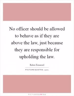 No officer should be allowed to behave as if they are above the law, just because they are responsible for upholding the law Picture Quote #1