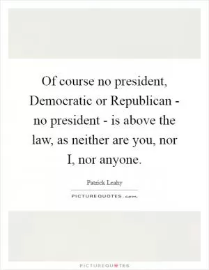 Of course no president, Democratic or Republican - no president - is above the law, as neither are you, nor I, nor anyone Picture Quote #1